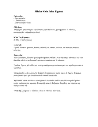 Minha Vida Pelas Figuras
Categorias:
- Apresentação
- Comunicação
- Expressão emocional
Objetivos:
Integração, apresentação, aquecimento, sensibilização, percepção de si, reflexão,
comunicação, conhecimento de si.
Nº de Participantes:
de 10 a 15 participantes
Material:
Figuras diversas (pessoas, formas, animais) de jornais, revistas, em branco e preto ou
colorido.
Desenrolar:
Individualmente, solicitar que os participantes pensem (ou escrevam) a estória da sua vida
(familiar, afetiva, profissional), por aproximadamente 10 minutos.
Espalhar figuras pelo chão (ou mesa grande) para que cada um procure aquela que mais se
identifica.
É importante, nesta técnica, ter disponível um número muito maior de figuras do que de
participantes para que estes fiquem à vontade na escolha.
Após todos terem escolhido suas figuras o facilitador solicita-se que cada participante
conte, sucintamente, a estória de sua vida através da figura, dizendo o que chamou sua
atenção sobre ela.
VARIAÇÃO: pode-se eliminar a fase de reflexão individual.
 