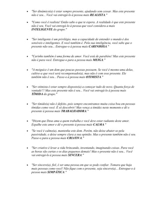 • "Ser dinâmico(a) é estar sempre presente, ajudando sem cessar. Mas este presente
não é seu... Você vai entregá-lo à pessoa mais REALISTA."
• "Como você é realista! Então sabe o que te espera. A realidade é que este presente
não é seu. Você vai entregá-lo à pessoa que você considera a mais
INTELIGENTE do grupo."
• "Ser inteligente é um privilégio, mas a capacidade de entender o mundo é dos
sensíveis e inteligentes. E você também é. Pela sua inteligência, você sabe que o
presente não seu... Entregue-o à pessoa mais CARINHOSA."
• "Carinho também é uma forma de amor. Você está de parabéns! Mas este presente
não é para você. Entregue-o para a pessoa mais MEIGA."
• "A meiguice é um dom que poucas pessoas possuem. Se você é mesmo uma delas,
cultive-a que você será recompensado(a), mas não é com esse presente. Ele
também não é seu... Passe-o à pessoa mais OTIMISTA."
• "Ser otimista é estar sempre disposto(a) a começar tudo de novo. Quanta força de
vontade!!! Mas este presente não é seu... Você vai entregá-lo à pessoa mais
TÍMIDA do grupo."
• "Ser tímido(a) não é defeito, pois sempre encontramos muita coisa boa em pessoas
tímidas como você. É só descobrir! Mas vença a timidez neste momento e dê o
presente à pessoa mais TRABALHADORA."
• "Dizem que Deus ama a quem trabalha e você deve estar radiante deste amor.
Espalhe este amor e dê o presente à pessoa mais CALMA."
• "Se você é calmo(a), mantenha este dom. Porém, não deixe abater-se pela
passividade, e deixe sempre clara a sua opinião. Mas o presente também não é seu.
Passe-o para a pessoa mais CRIATIVA."
• "Ser criativo é levar a vida brincando, inventando, imaginando coisas. Para você
as horas são curtas e os dias pequenos demais! Mas o presente não é seu... Você
vai entregá-lo à pessoa mais SINCERA."
• "Ser sincero(a), fiel, é ser uma pessoa em que se pode confiar. Tomara que haja
mais pessoas como você! Não fique com o presente, seja sincero(a)... Entregue-o à
pessoa mais SIMPÁTICA."
 