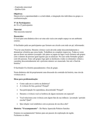 - Expressão emocional
- Quebra-Gelo
Objetivos:
Desenvolver a espontaneidade e a criatividade, a integração dos indivíduos no grupo e a
confraternização.
Nº de Participantes:
de 10 a 25 participantes
Material:
Não necessita material
Desenrolar:
O local para esta dinâmica deve ser uma sala vazia com amplo espaço ou um ambiente
externo.
O facilitador pede aos participantes que formem um círculo com todo em pé, informando:
"Vou ler uma história. Durante a leitura vocês deverão andar descontroladamente e
dramatizar a história que estou lendo. Trabalhem no completo improviso. Todas as vezes
que eu disser um número (exemplo: três patos se jogam no lago) vocês formem sub grupos
com o número de pessoas igual aqueles que eu anunciar. No caso serão formados grupos
com três pessoas. Estes sub grupos logo após se desfazem e todos os elementos voltam a
caminhar descontraidamente até o próximo número ser enunciado. Isto até o final da
história."
O facilitador lê a história pausadamente e fora do grupo.
Nesta dinâmica não há propriamente uma discussão do conteúdo da história, mas sim da
vivência em si.
Dicas para problematização:
• Como cada um se sentiu na dinâmica?
• A vivência foi boa, gostosa? Porquê?
• Sua participação foi espontânea, descontraída? Porquê?
• Durante a vivência você se lembrou de algum momento em especial?
• Você relacionou esta vivência com algum fato da sua infância / juventude / período
escolar? Qual?
• Que relação você estabelece com as pessoas de seu dia-a-dia?
História: "O acampamento" - De Maria Aparecida Pinheiro Sanches
Estamos no acampamento! Saímos para um passeio de exploração da região.
Fechemos os olhos.
 