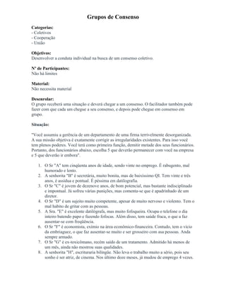 Grupos de Consenso
Categorias:
- Coletivos
- Cooperação
- União
Objetivos:
Desenvolver a conduta individual na busca de um consenso coletivo.
Nº de Participantes:
Não há limites
Material:
Não necessita material
Desenrolar:
O grupo receberá uma situação e deverá chegar a um consenso. O facilitador também pode
fazer com que cada um chegue a seu consenso, e depois pode chegue em consenso em
grupo.
Situação:
"Você assumiu a gerência de um departamento de uma firma terrivelmente desorganizada.
A sua missão objetiva é exatamente corrigir as irregularidades existentes. Para isso você
tem plenos poderes. Você terá como primeira função, demitir metade dos seus funcionários.
Portanto, dos funcionários abaixo, escolha 5 que deverão permanecer com você na empresa
e 5 que deverão ir embora".
1. O Sr "A" tem cinqüenta anos de idade, sendo vinte no emprego. É rabugento, mal
humorado e lento.
2. A senhorita "B" é secretária, muito bonita, mas de baixíssimo QI. Tem vinte e três
anos, é assídua e pontual. É péssima em datilografia.
3. O Sr "C" é jovem de dezenove anos, de bom potencial, mas bastante indisciplinado
e impontual. Já sofreu várias punições, mas comenta-se que é apadrinhado de um
diretor.
4. O Sr "D" é um sujeito muito competente, apesar de muito nervoso e violento. Tem o
mal habito de gritar com as pessoas.
5. A Sra. "E" é excelente datilógrafa, mas muito fofoqueira. Ocupa o telefone o dia
inteiro batendo papo e fazendo fofocas. Além disso, tem saúde fraca, o que a faz
ausentar-se com freqüência.
6. O Sr "F" é economista, exímio na área econômico-financeira. Contudo, tem o vício
da embriaguez, o que faz ausentar-se muito e ser grosseiro com asa pessoas. Anda
sempre armado.
7. O Sr "G" é ex-toxicômano, recém saído de um tratamento. Admitido há menos de
um mês, ainda não mostrou suas qualidades.
8. A senhorita "H", escrituraria bilíngüe. Não leva o trabalho muito a sério, pois seu
sonho é ser atriz, de cinema. Nos último doze meses, já mudou de emprego 4 vezes.
 