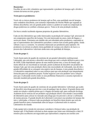 Desenrolar:
Escolher de um a três voluntários que representarão o produtor de laranjas ugli e dividir o
restante da turma em dois grupos.
Texto para os produtores:
Vocês são os únicos produtores de laranjas ugli no País, uma qualidade rara de laranjas,
uma verdadeira descoberta, com sementes importadas do Oriente Médio que segundo as
últimas descobertas, tem um grande poder curativo e poderá ser usado na composição de
drogas poderosas no combate a doenças graves. Trata-se de uma produção modesta.
Em breve estarão recebendo algumas propostas de grandes laboratórios.
Cada um dos laboratórios que estão interessados na produção de Laranjas Ugli precisam de
um componente específico da Laranja. Um está interessado na casca, outro do bagaço, e
assim por diante. Entretanto este detalhe não será abordado pelos produtores, esperando-se
que os representantes dos Laboratórios percebam e entrem num acordo ganha-ganha. Ainda
sobram o suco e a semente. As sementes interessam aos produtores para replantio. Os
produtores investiram no plantio desta qualidade de Laranja com objetivo de lucro e a
procura dos Laboratórios valorizam ainda mais esta qualidade de laranjas.
Texto do grupo 1:
Vocês fazem parte do quadro de cientistas de um grande Laboratório multinacional,
Labosaúde, que está prestes a descobrir uma droga que será a solução definitiva para a cura
da AIDS. Estão dependendo apenas de uma matéria prima rara, a casca da laranja ugli,
muito difícil de ser encontrada no mercado, porém acabaram de descobrir um produtor de
laranjas Ugli, que tem uma produção abaixo das necessidades do Labosaúde, mas devido a
grande dificuldade de se conseguir esta espécie rara de laranjas, é uma grande descoberta e
o Laboratório empenhará todos os seus esforços para que esta produção seja integralmente
fornecida para este grandioso projeto. Fechar negócios com esse produtor será a solução
para que o Labosaúde resolva todos os seus problemas financeiros e assuma expressão no
mercado mundial pela grande descoberta...
Texto do grupo 2:
Vocês fazem parte do quadro de cientistas de um grande laboratório: Labormed, que acaba
de descobrir uma droga que previne e cura de qualquer tipo de câncer. O grande drama está
sendo em relação a matéria prima que é o bagaço da laranja ugli, para confecção da droga.
Acabaram de ter notícias de um produtor cuja produção inteira viria atender a necessidade
do laboratório para colocar no mercado uma droga que iria prevenir e aliviar o sofrimento
de muitas pessoas. O grande desafio do Labormed é convencer esse produtor de laranjas tão
rara e valorizadas, a fornecer toda sua produção em benefício deste projeto que será um
grande benefício para a humanidade além de lançar o Labormed entre os maiores
Laboratórios do mundo.
Cada equipe terá a missão de convencer o produtor a fornecer toda a sua produção de
laranjas ugli. O facilitador solicitará as duas equipes que leiam suas informações e dará 10
minutos para escolherem um negociador que representará a empresa em reunião com
 