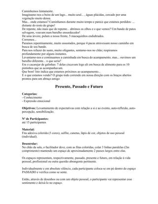 Caminhemos lentamente.
Imaginamo-nos a beira de um lago... muito azul... , águas plácidas, cercado por uma
vegetação muito densa.
Mas... onde estamos? Caminhamos durante muito tempo e parece que estamos perdidos: ...
distante do resto do grupo!
De repente, não mais que de repente... abrimos os olhos e o que vemos? Um bando de patos
selvagens, voavam num barulho ensurdecedor!
De uma árvore, pulam a nossa frente, 5 macaquinhos endiabrados.
Corremos...
Paramos repentinamente, muito assustados, porque 4 pacas atravessam nosso caminho em
busca de seu bando.
Para nos refazer do susto, muito ofegantes, sentamo-nos no chão; respiramos
profundamente por alguns instantes.
Levantamo-nos e continuamos a caminhada em busca do acampamento, mas... ouvimos um
barulho diferente... o que seria?
Era o cacarejar de galinhas: 7 delas ciscavam logo ali em busca de alimento para os 10
pintinhos que as acompanhavam.
Que bom! Isto indica que estamos próximos ao acampamento...
E o que estamos vendo? O grupo todo correndo em nossa direção com os braços abertos
prontos para um abraço amigo
Presente, Passado e Futuro
Categorias:
- Conhecimento
- Expressão emocional
Objetivos: Levantamento de expectativas com relação a si e ao evento, auto-reflexão, auto-
percepção, sensibilização.
Nº de Participantes:
até 15 participantes
Material:
Fita adesiva colorida (3 cores), sulfite, canetas, lápis de cor, objetos de uso pessoal
(individual).
Desenrolar:
No chão da sala, o facilitador deve, com as fitas coloridas, colar 3 linhas paralelas (2m
comprimento) mantendo um espaço de aproximadamente 2 passos largos entre elas.
Os espaços representam, respectivamente, passado, presente e futuro, em relação à vida
pessoal, profissional ou outra questão abrangente pertinente.
Individualmente e em absoluto silêncio, cada participante coloca-se em pé dentro do espaço
PASSADO e verifica como se sente.
Então, através de desenhos ou com um objeto pessoal, o participante vai representar esse
sentimento e deixá-lo no espaço.
 