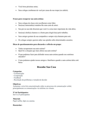 • Você tirou péssimas notas;
• Seus colegas zombaram de você por causa da sua roupa (ou cabelo).
Frases para recuperar sua auto-estima:
• Seus colegas de classe o(a) escolheram como líder;
• Seu(sua) namorado(a) mandou-lhe uma carta de amor;
• Seu pai ou sua mãe disseram que você é a coisa mais importante da vida deles;
• Seu(sua) chefe(a) chamou-o a frente para elogiá-lo(a) pelo trabalho;
• Seus amigos gostam da sua companhia e sempre o(a) chamam para sair;
• Os colegas sempre querem saber sua opinião sobre determinados assuntos.
Dicas de questionamentos para discussão e reflexão em grupo:
• Todos recuperaram sua auto-estima?
• Qual foi a situação que mais afetou sua auto-estima?
• O que podemos fazer para defender nossa auto-estima quando nos sentimos
atacados?
• Como podemos ajudar nossos amigos e familiares quando a auto-estima deles está
baixa
Desenhe Sua Casa
Categorias:
- Comunicação
- Cooperação
- Feedback
- Resolução de problemas e tomada de decisão
Objetivos:
Aumentar o nível de conscientização sobre os processos de comunicação verbal,
principalmente as comunicações via telefone ou virtuais.
Nº de Participantes:
De 6 a 25 participantes
Material:
Papel sulfite, lápis ou canetas.
Desenrolar:
 