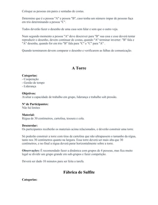 Coloque as pessoas em pares e sentadas de costas.
Determine que é a pessoa "A" e pessoa "B", caso tenha um número impar de pessoas faça
em trio determinando a pessoa "C".
Todos deverão fazer o desenho de uma casa sem falar e sem que o outro veja.
Num segundo momento a pessoa "A" deve descrever para "B" sua casa e esse deverá tentar
reproduzir o desenho, devem continuar de costas, quando "A" terminar inverter: "B" fala e
"A" desenha, quando for em trio "B" fala para "C" e "C" para "A" .
Quando terminarem devem comparar o desenho e verificarem as falhas de comunicação.
A Torre
Categorias:
- Cooperação
- Gestão de tempo
- Liderança
Objetivos:
Avaliar a capacidade de trabalho em grupo, liderança e trabalho sob pressão.
Nº de Participantes:
Não há limites
Material:
Régua de 30 centímetros, cartolina, tesoura e cola.
Desenrolar:
Os participantes receberão os materiais acima relacionados, e deverão construir uma torre.
Só poderão construir a torre com tiras de cartolina que não ultrapassem o tamanho da régua,
tanto nos 30 centímetros quanto na largura. Essa torre deverá ser mais alta que 30
centímetros, e no final a régua deverá parar horizontalmente sobre a torre.
Observações: É recomendado fazer a dinâmica com grupos de 4 pessoas, mas fica muito
legal se dividir um grupo grande em sub-grupos e fazer competição.
Deverá ser dado 10 minutos para ser feita a tarefa.
Fábrica de Sulfite
Categorias:
 