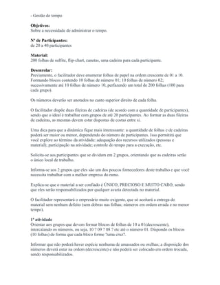 - Gestão de tempo
Objetivos:
Sobre a necessidade de administrar o tempo.
Nº de Participantes:
de 20 a 40 participantes
Material:
200 folhas de sulfite, flip-chart, canetas, uma cadeira para cada participante.
Desenrolar:
Previamente, o facilitador deve enumerar folhas de papel na ordem crescente de 01 a 10.
Formando blocos contendo 10 folhas de número 01; 10 folhas de número 02;
sucessivamente até 10 folhas de número 10, perfazendo um total de 200 folhas (100 para
cada grupo).
Os números deverão ser anotados no canto superior direito de cada folha.
O facilitador dispõe duas fileiras de cadeiras (de acordo com a quantidade de participantes),
sendo que o ideal é trabalhar com grupos de até 20 participantes. Ao formar as duas fileiras
de cadeiras, as mesmas devem estar dispostas de costas entre si.
Uma dica para que a dinâmica fique mais interessante: a quantidade de folhas e de cadeiras
poderá ser maior ou menor, dependendo do número de participantes. Isso permitirá que
você explore ao término da atividade: adequação dos recursos utilizados (pessoas e
material); participação na atividade; controle do tempo para a execução, etc.
Solicita-se aos participantes que se dividam em 2 grupos, orientando que as cadeiras serão
o único local de trabalho.
Informa-se aos 2 grupos que eles são um dos poucos fornecedores deste trabalho e que você
necessita trabalhar com a melhor empresa do ramo.
Explica-se que o material a ser confiado é ÚNICO, PRECIOSO E MUITO CARO, sendo
que eles serão responsabilizados por qualquer avaria detectada no material.
O facilitador representará o empresário muito exigente, que só aceitará a entrega do
material sem nenhum defeito (sem dobras nas folhas; números em ordem errada e no menor
tempo).
1ª atividade
Orientar aos grupos que devem formar blocos de folhas de 10 a 01(decrescente),
intercalando os números, ou seja, 10 ? 09 ? 08 ? etc até o número 01. Dispondo os blocos
(10 folhas) de forma que cada bloco forme ?uma cruz?.
Informar que não poderá haver espécie nenhuma de amassados ou orelhas; a disposição dos
números deverá estar na ordem (decrescente) e não poderá ser colocado em ordem trocada,
sendo responsabilizados.
 