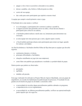 • apagar a vela e tirar os acessórios colocando-os na cadeira;
• deixar a sandália, vela, fósforo e folha de ponto no chão;
• correr até sua equipe;
• dar a mão para outro participante que repetirá o mesmo ritual.
A equipe que cumprir a tarefa primeiro vence o jogo.
O facilitador deve estar atento e verificar:
• se a vela apagar, o participante deve retornar à cadeira e acendê-la;
• se algum acessório não permitido estiver no chão, o fiscal deverá chamar o
participante para colocá-lo na cadeira;
• o facilitador poderá realizar a tarefa uma vez, lentamente para demonstrar sua
execução;
• se uma equipe tem mais pessoas que a outro, alguém repete a tarefa;
• o fiscal também participa (chama outro participante para tomar seu lugar, quando
for realizar a atividade).
Ao final da dinâmica o facilitador distribui folhas de flip-chart para as equipes que deverão
registrar:
• sentimentos durante a vivência;
• principais dificuldades e facilidades;
• situações semelhantes ao jogo (em suas empresas);
• como lidar com padrões que prejudicam o resultado e a produtividade do grupo.
Outros pontos que podem ser observados:
• percepção;
• agilidade;
• trabalho sob pressão.
Este jogo vitalizador foi utilizado no Projeto Meta de Apoio à Qualidade, com um grupo de
engenheiros, na ocasião da implantação de padronização de processos. O resultado foi um
grande envolvimento do grupo na atividade e conclusões sobre:
• a necessidade de reavaliar alguns procedimentos padrões adotados no programa;
• a importância de os rever regularmente;
• a necessidade de, ao elaborar procedimentos-padrão, verificar sua operacionalização
juntos àqueles que vão segui-los.
 