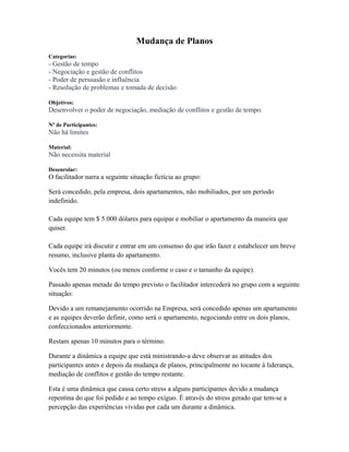 Mudança de Planos
Categorias:
- Gestão de tempo
- Negociação e gestão de conflitos
- Poder de persuasão e influência
- Resolução de problemas e tomada de decisão
Objetivos:
Desenvolver o poder de negociação, mediação de conflitos e gestão de tempo.
Nº de Participantes:
Não há limites
Material:
Não necessita material
Desenrolar:
O facilitador narra a seguinte situação fictícia ao grupo:
Será concedido, pela empresa, dois apartamentos, não mobiliados, por um período
indefinido.
Cada equipe tem $ 5.000 dólares para equipar e mobiliar o apartamento da maneira que
quiser.
Cada equipe irá discutir e entrar em um consenso do que irão fazer e estabelecer um breve
resumo, inclusive planta do apartamento.
Vocês tem 20 minutos (ou menos conforme o caso e o tamanho da equipe).
Passado apenas metade do tempo previsto o facilitador intercederá no grupo com a seguinte
situação:
Devido a um remanejamento ocorrido na Empresa, será concedido apenas um apartamento
e as equipes deverão definir, como será o apartamento, negociando entre os dois planos,
confeccionados anteriormente.
Restam apenas 10 minutos para o término.
Durante a dinâmica a equipe que está ministrando-a deve observar as atitudes dos
participantes antes e depois da mudança de planos, principalmente no tocante à liderança,
mediação de conflitos e gestão do tempo restante.
Esta é uma dinâmica que causa certo stress a alguns participantes devido a mudança
repentina do que foi pedido e ao tempo exíguo. É através do stress gerado que tem-se a
percepção das experiências vividas por cada um durante a dinâmica.
 