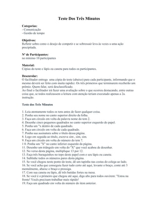 Teste Dos Três Minutos
Categorias:
- Comunicação
- Gestão de tempo
Objetivos:
Refletir sobre como o desejo de competir e se sobressair leva às vezes a uma ação
precipitada.
Nº de Participantes:
no mínimo 10 participantes
Material:
Cópias do teste e lápis ou caneta para todos os participantes.
Desenrolar:
O facilitador entrega uma cópia do teste (abaixo) para cada participante, informando que o
mesmo deverá ser feito com muita rapidez. Os três primeiros que terminarem receberão um
prêmio. Quem falar, será desclassificado.
Ao final o facilitador irá fazer uma avaliação sobre o que ocorreu destacando, entre outras
coisa que, se todos realizassem a leitura com atenção teriam executado apenas a 2a.
instrução.
Teste dos Três Minutos
1. Leia atentamente todos os tens antes de fazer qualquer coisa.
2. Ponha seu nome no canto superior direito da folha.
3. Faça um círculo em volta da palavra nome do tem 2.
4. Desenhe cinco pequenos quadrados no canto superior esquerdo do papel.
5. Ponha um "x dentro de cada quadrado.
6. Faça um círculo em volta de cada quadrado.
7. Ponha sua assinatura sobre o título dessa página.
8. Logo em seguida ao título, escreva sim , sim, sim.
9. Faça um círculo em volta do número do tem 7.
1 0. Ponha um "X" no canto inferior esquerdo da página.
11. Desenho um triângulo em volta do "X" que você acabou de desenhar.
12. No verso desta página, multiplique 13 por 12.
13. Faça três buraquinhos no topo deste papel com o seu lápis ou caneta.
14. Sublinhe todos os números pares desta página.
15. Se você chegou neste ponto do teste, dê um tapinha nas costas do colega ao lado.
16. Se você acha que conseguiu fazer tudo certo até aqui, levante o braço, conte até 3
mentalmente, abaixe o braço e prossiga.
17. Com sua caneta ou lápis, dê três batidas fortes na mesa.
18. Se você é o primeiro que chegou até aqui, diga alto para todos ouvirem: "Estou na
frente! Vocês precisam trabalhar mais rápido!
19. Faça um quadrado em volta do número do item anterior.
 