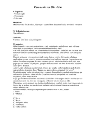 Casamento em Alto - Mar
Categorias:
- Comunicação
- Cooperação
- Liderança
Objetivos:
Desenvolver a flexibilidade, liderança e a capacidade de comunicação através do consenso.
Nº de Participantes:
Não há limites
Material:
Cópia do texto para cada participante
Desenrolar:
O facilitador irá entregar o texto abaixo a cada participante, pedindo que, após a leitura,
classifique os personagens conforme orientado ao final do texto:
Um casal de noivos marcou seu casamento e decidiu realizar a cerimônia em alto-mar. Eles
tomaram um barco conduzido por um experiente marinheiro, uma senhora e um amigo do
noivo.
Durante a viagem, veio uma tempestade muito forte, e o noivo foi tragado pela água,
perdendo-se no mar. A noiva procurou o marinheiro e implorou para que ele resgatasse seu
noivo. O marinheiro propôs, levando em conta que ela não tinha dinheiro suficiente para
pagar por um serviço tão perigoso, que pelo menos cortasse um dedo de sua mão esquerda
como prova de amor.
A noiva, sem saber que decisão tomar, pensou que a velha senhora pudesse ajudá-la com
sua sabedoria. A senhora disse: "Faça o que quiser, não posso decidir por você."
Depois de pensar muito, decidiu aceitar a proposta do marinheiro, pedindo ao amigo de seu
noivo que a ajudasse a cortar o dedo. O marinheiro então, cumprindo sua promessa,
resgatou o jovem noivo do mar.
Logo que recobrou os sentidos e soube do acontecido, virou-se para a noiva e disse que não
casaria mais com ela, pois não conseguiria vê-la sem um dos dedos da mão.
O amigo do noivo, ao ouvir sua decisão, imediatamente propôs à jovem casar-se com ela. A
jovem não só aceitou a proposta como pediu ao marinheiro que jogasse novamente seu
antigo noivo ao mar.
Individualmente, classifique os personagens da história de 01 a 05, sendo:
1 = Pior
5 = Melhor
( ) Noiva
( ) Noivo
( ) Amigo do noivo
( ) Marinheiro
( ) Velha senhora
 