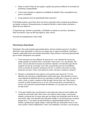 • Quais os pontos fortes de sua equipe e aqueles que precisa melhorar na resolução de
problemas compartilhada?
• Como estas situações se repetem na realidade de trabalho? Que conseqüência traz
para os resultados?
• O que podemos tirar de aprendizado deste exercício?
O facilitador poderá, neste final, fazer uma breve exposição sobre resolução de problemas
em equipe, consenso, ferramentas para a tomada de decisão e outros temas relevantes e
dentro de seus objetivos.
É importante que, durante a exposição, o facilitador se reporte ao exercício, fazendo os
links necessários e que sua fala seja objetiva, clara e breve.
O auxílio de transparências é bem vindo.
Material para Reprodução
Orientação: Para cada situação apresentada abaixo, discuta soluções possíveis. Escolha a
alternativa mais apropriada e a descreva no espaço que se segue ao problema. Justifique a
resposta, explicando como esta solução funcionaria. Seja claro(a) e conciso(a) para permitir
que os outros interpretem sua resposta.
1. Você estaciona seu carro debaixo de uma árvore e vai à direção da casa de um
amigo quando um cachorro bravo, amarrado a uma árvore, vai a sua direção. Por
sorte, você já está fora do alcance do cachorro. Quando você descobre que não há
ninguém na casa de seu amigo você volta, mas percebe que tem um problema.
Como a corrente do cachorro está presa a árvore, o cachorro tem acesso às duas
portas do seu carro. Como você entrará no carro, sem que o cachorro o alcance?
2. Durante a construção de uma represa você encontra uma árvore de 7,5 m de
diâmetro que está quase completamente coberta pela água. Para derrubar a árvore,
cinco bananas de dinamite devem ser colocadas ao redor dela. Uma ao sul, outra ao
norte, a leste, a oeste e a quinta no lado do qual a árvore deve cair. Mas como a
corrente ao redor da água move-se ao sul, a dois nós por hora, em qual lado da
árvore você colocaria a quinta banana de dinamite, se você quer que a árvore caia
no lado norte?
3. Você quer mandar uma vara de pescar a um amigo que mora em outra cidade, por
ocasião do aniversário dele. Mas como você esperou muito tempo, você precisa
mandar o presente por via aérea, para que seu amigo seja alcançado antes do dia do
aniversário. Mas você descobre que não pode mandar a vara de pescar por via aérea,
porque ela é 7,5 cm maior do que permitem as regulamentações postais. Você
analisa o problema por algum tempo e então percebe que ainda pode enviar a vara
sem exceder o limite estabelecido. Como você embalaria e enviaria a vara de pescar
 