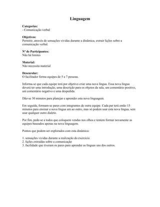 Linguagem
Categorias:
- Comunicação verbal
Objetivos:
Permitir, através de sensações vividas durante a dinâmica, extrair lições sobre a
comunicação verbal.
Nº de Participantes:
Não há limites
Material:
Não necessita material
Desenrolar:
O facilitador forma equipes de 5 a 7 pessoas.
Informa-se que cada equipe terá por objetivo criar uma nova língua. Essa nova língua
deverá ter uma introdução, uma descrição para os objetos da sala, um comentário positivo,
um comentário negativo e uma despedida.
Dão-se 30 minutos para planejar e aprender esta nova linguagem.
Em seguida, formam-se pares com integrantes de outra equipe. Cada par terá então 15
minutos para ensinar a nova língua um ao outro, mas só podem usar esta nova língua, sem
usar qualquer outro dialeto.
Por fim, pede-se a todos que coloquem vendas nos olhos e tentem formar novamente as
equipes baseados apenas na nova linguagem.
Pontos que podem ser explorados com esta dinâmica:
1. sensações vividas durante a realização do exercício
2. lições extraídas sobre a comunicação
3. facilidade que tiveram os pares para aprender as línguas uns dos outros.
 