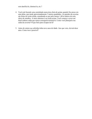 sem danificá-la, diminuí-la, etc.?
4. Você está fazendo uma caminhada numa área cheia de grutas quando fica preso em
uma delas, que mede aproximadamente 3 metros quadrados. As paredes da caverna
são feitas de rocha sólida, estendendo-se por pelo menos 1,80 m abaixo do solo,
cheio de entulhos. A única abertura é na rocha acima. Você começa a cavar um
túnel embora saiba que nunca conseguirá terminá-lo. Como você planejaria sua
saída da caverna? O que faria para escapar de lá?
5. Antes de ontem sua sobrinha tinha nove anos de idade. Ano que vem, ela terá doze
anos. Como isso é possível?
 