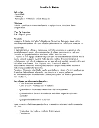 Desafio da Batata
Categorias:
- Criatividade
- Liderança
- Resolução de problemas e tomada de decisão
Objetivos:
Permitir a participação de um desafio onde as equipes devem planejar de forma
compartilhada.
Nº de Participantes:
de 4 a 30 participantes
Material:
Um pacote de batatas tipo "chips", fita adesiva, fita métrica, dicionário, régua, vários
materiais para empacotar tais como: algodão, pequenas caixas, embalagens para ovos, etc.
Desenrolar:
O facilitador coloca a fita e os materiais de embrulho em uma mesa no centro da sala,
instruindo os participantes a formarem equipes de três ou quatro membros cada uma.
Formadas as equipes distribui-se uma batata "chips" para cada uma.
O objetivo de cada equipe será fazer um pacote para enviar sua batata sem nenhum dano à
mesma (amassá-la, quebrá-la, etc.). Todos deverão partilhar do mesmo material. A
embalagem ou embrulho deverá passar por um teste: ela será sacudida e um dicionário será
colocado a uma altura de 15 cm do pacote e será deixado cair sobre ele.
Todos os times terão vinte minutos para completar o projeto. O facilitador informa os
participantes quando faltar 2 minutos.
Passado os 20 minutos o facilitador recolhe as embalagens e inicia o "teste", sacudindo-as,
deixando o dicionário cair sobre todas e verificando se as batatas quebraram.
Ao término as equipes deverão discutir e depois participar de um plenário apresentando
suas conclusões.
Sugestões de questionamentos às equipes:
• Como planejaram a atividade?
• Como avaliam o resultado final do trabalho?
• Que mudanças fariam se fossem realizar o desafio novamente?
• Que semelhanças têm esta atividade com a realidade empresarial (ou outra
realidade)?
• Que aprendizado tiraram do exercício?
Neste momento o facilitador poderá reforçar os aspectos relativos ao trabalho em equipe,
tais como:
• Criatividade e inovação na resolução de problemas;
• Planejamento ;
 