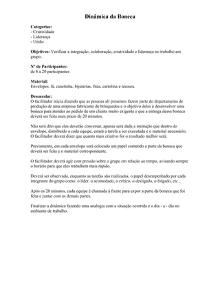 Dinâmica da Boneca
Categorias:
- Criatividade
- Liderança
- União
Objetivos: Verificar a integração, colaboração, criatividade e liderança no trabalho em
grupo.
Nº de Participantes:
de 8 a 20 participantes
Material:
Envelopes, lã, canetinha, bijuterias, fitas, cartolina e tesoura.
Desenrolar:
O facilitador inicia dizendo que as pessoas ali presentes fazem parte do departamento de
produção de uma empresa fabricante de brinquedos e o objetivo deles é desenvolver uma
boneca para atender ao pedido de um cliente muito exigente e que a entrega dessa boneca
deverá ser feita num prazo de 20 minutos.
Não será dito que eles deverão conversar, apenas será dada a instrução que dentro do
envelope, distribuído a cada equipe, estará a tarefa a ser executada e o material necessário.
O facilitador deverá dizer que quanto mais criativo for o resultado melhor será.
Previamente, em cada envelope será colocado um papel contendo a parte da boneca que
deverá ser feita e o material correspondente.
O facilitador deverá agir com pressão sobre o grupo em relação ao tempo, avisando sempre
o horário para que eles trabalhem mais rápido.
Deverá ser observado, enquanto as tarefas são realizadas, o papel desempenhado por cada
integrante do grupo como: o líder, o acomodado, o crítico, o desligado, o folgado, etc...
Após os 20 minutos, cada equipe é chamada à frente para expor a parte da boneca que foi
feita e juntar com as demais partes.
Finalizar a dinâmica fazendo uma analogia com a situação ocorrida e o dia - a - dia no
ambiente de trabalho.
 
