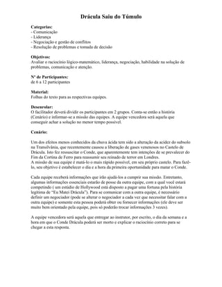 Drácula Saiu do Túmulo
Categorias:
- Comunicação
- Liderança
- Negociação e gestão de conflitos
- Resolução de problemas e tomada de decisão
Objetivos:
Avaliar o raciocínio lógico-matemático, liderança, negociação, habilidade na solução de
problemas, comunicação e atenção.
Nº de Participantes:
de 6 a 12 participantes
Material:
Folhas do texto para as respectivas equipes.
Desenrolar:
O facilitador deverá dividir os participantes em 2 grupos. Conta-se então a história
(Cenário) e informar-se a missão das equipes. A equipe vencedora será aquela que
conseguir achar a solução no menor tempo possível.
Cenário:
Um dos efeitos menos conhecidos da chuva ácida tem sido a alteração da acidez do subsolo
na Transilvânia, que recentemente causou a liberação de gases venenosos no Castelo de
Drácula. Isto fez ressuscitar o Conde, que aparentemente tem intenções de se prevalecer do
Fim da Cortina de Ferro para reassumir seu reinado de terror em Londres.
A missão de sua equipe é matá-lo o mais rápido possível, em seu próprio castelo. Para fazê-
lo, seu objetivo é estabelecer o dia e a hora da primeira oportunidade para matar o Conde.
Cada equipe receberá informações que irão ajudá-los a cumprir sua missão. Entretanto,
algumas informações essenciais estarão de posse da outra equipe, com a qual você estará
competindo ( um estúdio de Hollywood está disposto a pagar uma fortuna pela história
legítima de “Eu Matei Drácula”). Para se comunicar com a outra equipe, é necessário
definir um negociador (pode se alterar o negociador a cada vez que necessitar falar com a
outra equipe) e somente esta pessoa poderá obter ou fornecer informações (ele deve ser
muito bem orientado pela equipe, pois só poderão trocar informações 3 vezes).
A equipe vencedora será aquela que entregar ao instrutor, por escrito, o dia da semana e a
hora em que o Conde Drácula poderá ser morto e explicar o raciocínio correto para se
chegar a esta resposta.
 