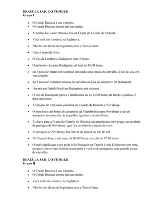DRÁCULA SAIU DO TÚMULO
Grupo I
• O Conde Drácula é um vampiro.
• O Conde Drácula dorme em sua tumba.
• A tumba do Conde Drácula fica na Cripta do Castelo de Drácula.
• Você está em Londres, na Inglaterra.
• Não há vôo direto da Inglaterra para a Transilvânia.
• Hoje é segunda-feira.
• O vôo de Londres a Budapeste dura 5 horas.
• O próximo vôo para Budapeste sai hoje às 18:00 horas.
• Só é possível matar um vampiro cravando uma estaca de carvalho, à luz do dia, em
seu coração.
• Só é possível comprar estacas de carvalho na loja do aeroporto de Budapeste.
• Haverá um feriado local em Budapeste esta semana.
• O vôo de Budapeste para a Transilvânia sai às 14:00 horas, de terças e quintas, e
dura uma hora.
• A estação de trem mais próxima do Castelo de Drácula é Novahuny.
• O trem leva seis horas do aeroporto da Transilvânia para Novahuny e sai do
aeroporto ao meio-dia, ás segundas, quartas e sextas-feiras.
• A chave para a Cripta do Castelo de Drácula está pendurada num prego, na sacristia
da paróquia de Novahuny, que fica ao lado da estação de trem.
• A paróquia de Novahuny fica aberta do nascer ao pôr do sol.
• Na Transilvânia, o sol nasce às 09:00 horas e se põe às 17:30 horas.
• O mais rápido que você pode ir da Paróquia ao Castelo é sete kilômetros por hora,
porque é um terreno rochoso escarpado e você está carregando uma grande estaca
de carvalho.
DRÁCULA SAIU DO TÚMULO
Grupo II
• O Conde Drácula é um vampiro.
• O Conde Drácula dorme em sua tumba.
• Você está em Londres, na Inglaterra.
• Não há vôo direto da Inglaterra para a Transilvânia.
 