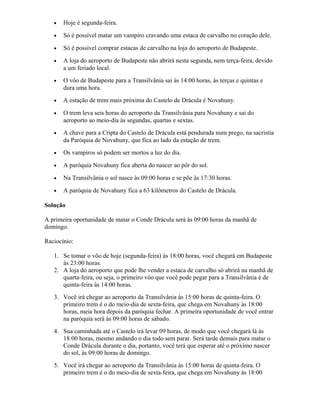 • Hoje é segunda-feira.
• Só é possível matar um vampiro cravando uma estaca de carvalho no coração dele.
• Só é possível comprar estacas de carvalho na loja do aeroporto de Budapeste.
• A loja do aeroporto de Budapeste não abrirá nesta segunda, nem terça-feira, devido
a um feriado local.
• O vôo de Budapeste para a Transilvânia sai às 14:00 horas, às terças e quintas e
dura uma hora.
• A estação de trem mais próxima do Castelo de Drácula é Novahuny.
• O trem leva seis horas do aeroporto da Transilvânia para Novahuny e sai do
aeroporto ao meio-dia às segundas, quartas e sextas.
• A chave para a Cripta do Castelo de Drácula está pendurada num prego, na sacristia
da Paróquia de Novahuny, que fica ao lado da estação de trem.
• Os vampiros só podem ser mortos a luz do dia.
• A paróquia Novahuny fica aberta do nascer ao pôr do sol.
• Na Transilvânia o sol nasce às 09:00 horas e se põe às 17:30 horas.
• A paróquia de Novahuny fica a 63 kilômetros do Castelo de Drácula.
Solução
A primeira oportunidade de matar o Conde Drácula será às 09:00 horas da manhã de
domingo.
Raciocínio:
1. Se tomar o vôo de hoje (segunda-feira) às 18:00 horas, você chegará em Budapeste
às 23:00 horas.
2. A loja do aeroporto que pode lhe vender a estaca de carvalho só abrirá na manhã de
quarta-feira, ou seja, o primeiro vôo que você pode pegar para a Transilvânia é de
quinta-feira às 14:00 horas.
3. Você irá chegar ao aeroporto da Transilvânia às 15:00 horas de quinta-feira. O
primeiro trem é o do meio-dia de sexta-feira, que chega em Novahuny às 18:00
horas, meia hora depois da paróquia fechar. A primeira oportunidade de você entrar
na paróquia será às 09:00 horas de sábado.
4. Sua caminhada até o Castelo irá levar 09 horas, de modo que você chegará lá às
18:00 horas, mesmo andando o dia todo sem parar. Será tarde demais para matar o
Conde Drácula durante o dia, portanto, você terá que esperar até o próximo nascer
do sol, às 09:00 horas de domingo.
5. Você irá chegar ao aeroporto da Transilvânia às 15:00 horas de quinta-feira. O
primeiro trem é o do meio-dia de sexta-feira, que chega em Novahuny às 18:00
 