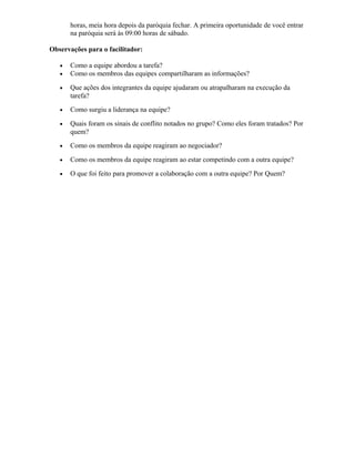 horas, meia hora depois da paróquia fechar. A primeira oportunidade de você entrar
na paróquia será às 09:00 horas de sábado.
Observações para o facilitador:
• Como a equipe abordou a tarefa?
• Como os membros das equipes compartilharam as informações?
• Que ações dos integrantes da equipe ajudaram ou atrapalharam na execução da
tarefa?
• Como surgiu a liderança na equipe?
• Quais foram os sinais de conflito notados no grupo? Como eles foram tratados? Por
quem?
• Como os membros da equipe reagiram ao negociador?
• Como os membros da equipe reagiram ao estar competindo com a outra equipe?
• O que foi feito para promover a colaboração com a outra equipe? Por Quem?
 