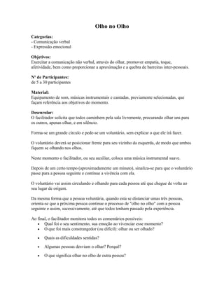 Olho no Olho
Categorias:
- Comunicação verbal
- Expressão emocional
Objetivos:
Exercitar a comunicação não verbal, através do olhar, promover empatia, toque,
afetividade, bem como proporcionar a aproximação e a quebra de barreiras inter-pessoais.
Nº de Participantes:
de 5 a 30 participantes
Material:
Equipamento de som, músicas instrumentais e cantadas, previamente selecionadas, que
façam referência aos objetivos do momento.
Desenrolar:
O facilitador solicita que todos caminhem pela sala livremente, procurando olhar uns para
os outros, apenas olhar, e em silêncio.
Forma-se um grande círculo e pede-se um voluntário, sem explicar o que ele irá fazer.
O voluntário deverá se posicionar frente para seu vizinho da esquerda, de modo que ambos
fiquem se olhando nos olhos.
Neste momento o facilitador, ou seu auxiliar, coloca uma música instrumental suave.
Depois de um certo tempo (aproximadamente um minuto), sinaliza-se para que o voluntário
passe para a pessoa seguinte e continue a vivência com ela.
O voluntário vai assim circulando e olhando para cada pessoa até que chegue de volta ao
seu lugar de origem.
Da mesma forma que a pessoa voluntária, quando esta se distanciar umas três pessoas,
orienta-se que a próxima pessoa continue o processo de "olho no olho" com a pessoa
seguinte e assim, sucessivamente, até que todos tenham passado pela experiência.
Ao final, o facilitador monitora todos os comentários possíveis:
• Qual foi o seu sentimento, sua emoção ao vivenciar esse momento?
• O que foi mais constrangedor (ou difícil): olhar ou ser olhado?
• Quais as dificuldades sentidas?
• Algumas pessoas desviam o olhar? Porquê?
• O que significa olhar no olho de outra pessoa?
 