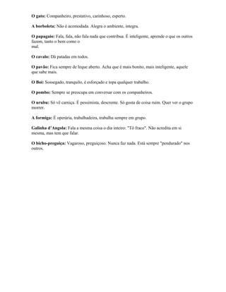 O gato: Companheiro, prestativo, carinhoso, esperto.
A borboleta: Não é acomodada. Alegra o ambiente, integra.
O papagaio: Fala, fala, não fala nada que contribua. É inteligente, aprende o que os outros
fazem, tanto o bem como o
mal.
O cavalo: Dá patadas em todos.
O pavão: Fica sempre de leque aberto. Acha que é mais bonito, mais inteligente, aquele
que sabe mais.
O Boi: Sossegado, tranquilo, é esforçado e topa qualquer trabalho.
O pombo: Sempre se preocupa em conversar com os companheiros.
O urubu: Só vê carniça. É pessimista, descrente. Só gosta de coisa ruim. Quer ver o grupo
morrer.
A formiga: É operária, trabalhadeira, trabalha sempre em grupo.
Galinha d’Angola: Fala a mesma coisa o dia inteiro: "Tô fraco". Não acredita em si
mesma, mas tem que falar.
O bicho-preguiça: Vagaroso, preguiçoso. Nunca faz nada. Está sempre "pendurado" nos
outros.
 