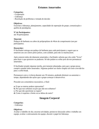 Estamos Amarrados
Categorias:
- Cooperação
- Liderança
- Resolução de problemas e tomada de decisão
Objetivos:
Exercitar a liderança, planejamento, capacidade de superação do grupo, comunicação e
quebra de paradigmas.
Nº de Participantes:
até 30 participantes
Material:
Pedaços de barbante ou cabos de polipropileno de 40cm de comprimento (um por
participante).
Desenrolar:
O facilitador entrega um pedaço de barbante para cada participante e sugere que se
amarrem uns aos outros pelos pulsos, com cuidado, para não se machucarem.
Após estarem todos devidamente amarrados o facilitador salienta que eles estão "livres"
para fazer o que quiserem ou puderem. Só não podem se soltar pois devem permanecer
amarrados..
O facilitador propõe algumas tarefas, previamente planejadas, para que o grupo possa
cumprir estando todos amarrados. Algumas podem ser muito simples tal como convidá-los
para o coffe-break.
Permanecer com a vivência durante uns 30 minutos, podendo diminuir ou aumentar o
tempo, dependendo das ações que o grupo começar a desenvolver.
Proceder aos comentários necessários, o final:
a. O que as marras podem representar?
b. Por que nos soltamos ou por que não nos soltamos?
c. Por que não questionar as regras?
d. Como é respeitar o limite ou as idéias do outro?
Imagem Corporal
Categorias:
- Liderança
Objetivos:
Avaliar o trabalho do dia; encerrar atividades; promover discussão sobre o trabalho em
equipe; avaliar o entrosamento da equipe; discutir o papel de liderança.
 