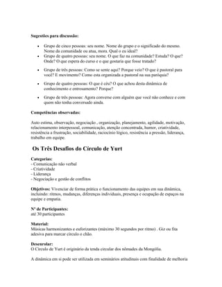 Sugestões para discussão:
• Grupo de cinco pessoas: seu nome. Nome do grupo e o significado do mesmo.
Nome da comunidade ou atua, mora. Qual o eu ideal?
• Grupo de quatro pessoas: seu nome. O que faz na comunidade? Estuda? O que?
Onde? O que espera do curso e o que gostaria que fosse tratado?
• Grupo de três pessoas: Como se sente aqui? Porque veio? O que é pastoral para
você? E movimento? Como esta organizada a pastoral na sua paróquia?
• Grupo de quatro pessoas: O que é céu? O que achou desta dinâmica de
conhecimento e entrosamento? Porque?
• Grupo de três pessoas: Agora converse com alguém que você não conhece e com
quem não tenha conversado ainda.
Competências observadas:
Auto estima, observação, negociação , organização, planejamento, agilidade, motivação,
relacionamento interpessoal, comunicação, atenção concentrada, humor, criatividade,
resistência a frustração, sociabilidade, raciocínio lógico, resistência a pressão, liderança,
trabalho em equipe.
Os Três Desafios do Círculo de Yurt
Categorias:
- Comunicação não verbal
- Criatividade
- Liderança
- Negociação e gestão de conflitos
Objetivos: Vivenciar de forma prática o funcionamento das equipes em sua dinâmica,
incluindo: ritmos, mudanças, diferenças individuais, presença e ocupação de espaços na
equipe e empatia.
Nº de Participantes:
até 30 participantes
Material:
Músicas harmonizantes e euforizantes (máximo 30 segundos por ritmo) . Giz ou fita
adesiva para marcar círculo o chão.
Desenrolar:
O Círculo de Yurt é originário da tenda circular dos nômades da Mongólia.
A dinâmica em si pode ser utilizada em seminários atitudinais com finalidade de melhoria
 