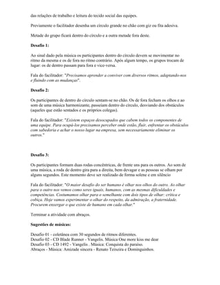 das relações de trabalho e leitura do tecido social das equipes.
Previamente o facilitador desenha um círculo grande no chão com giz ou fita adesiva.
Metade do grupo ficará dentro do círculo e a outra metade fora deste.
Desafio 1:
Ao sinal dado pela música os participantes dentro do círculo devem se movimentar no
ritmo da mesma e os de fora no ritmo contrário. Após algum tempo, os grupos trocam de
lugar: os de dentro passam para fora e vice-versa.
Fala do facilitador: "Precisamos aprender a conviver com diversos ritmos, adaptando-nos
e fluindo com as mudanças".
Desafio 2:
Os participantes de dentro do círculo sentam-se no chão. Os de fora fecham os olhos e ao
som de uma música harmonizante, passeiam dentro do círculo, desviando dos obstáculos
(aqueles que estão sentados e os próprios colegas).
Fala do facilitador: "Existem espaços desocupados que cabem todos os componentes de
uma equipe. Para ocupá-los precisamos perceber onde estão, fluir, enfrentar os obstáculos
com sabedoria e achar o nosso lugar na empresa, sem necessariamente eliminar os
outros."
Desafio 3:
Os participantes formam duas rodas concêntricas, de frente uns para os outros. Ao som de
uma música, a roda de dentro gira para a direita, bem devagar e as pessoas se olham por
alguns segundos. Este momento deve ser realizado de forma solene e em silêncio
Fala do facilitador: "O maior desafio do ser humano é olhar nos olhos do outro. Ao olhar
para o outro nos vemos como seres iguais, humanos, com as mesmas dificuldades e
competências. Costumamos olhar para o semelhante com dois tipos de olhar: crítica e
cobiça. Hoje vamos experimentar o olhar do respeito, da admiração, a fraternidade.
Procurem enxergar o que existe de humano em cada olhar."
Terminar a atividade com abraços.
Sugestões de músicas:
Desafio 01 - coletânea com 30 segundos de ritmos diferentes.
Desafio 02 - CD Blade Runner - Vangelis. Música One more kiss me dear
Desafio 03 - CD 1492 - Vangelis . Música: Conquista do paraíso.
Abraços - Música: Amizade sincera - Renato Teixeira e Dominguinhos.
 