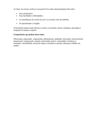 Ao final, em círculo, realiza-se um painel livre onde cada participante fala sobre:
• Seus sentimentos;
• Suas facilidades e dificuldades;
• As semelhanças do círculo de yurt e os círculos reais do trabalho;
• Os aprendizados e insights.
O facilitador poderá ainda reforçar os temas vivenciados: ritmos, mudanças, percepção e
ocupação de espaços, empatia.
Competências que podem observadas:
Observação, negociação , organização, planejamento, agilidade, motivação, relacionamento
interpessoal, comunicação, atenção concentrada, humor, criatividade, resistência a
frustração, sociabilidade, raciocínio lógico, resistência a pressão, liderança, trabalho em
equipe.
 