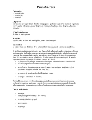 Passeio Sinérgico
Categorias:
- Comunicação
- Cooperação
- Liderança
Objetivos:
Vivenciar a resolução de um desafio em equipe no qual seja necessário: planejar, organizar,
ouvir, aceitar lideranças, cuidar do próprio ritmo em função do ritmo do grupo, buscar a
sinergia.
Nº de Participantes:
de 10 a 30 participantes
Material:
1 corda curta ou cabo por participante, cartaz com as regras.
Desenrolar:
O espaço para esta dinâmica deve ser ao ar livre ou sala grande sem mesas e cadeiras.
O facilitador pede aos participantes que fiquem lado a lado, abraçados pela cintura. Com o
apoio de outro facilitador amarram-se com as cordas os pés de todos (pé direito com o pé
esquerdo do colega ao lado e assim sucessivamente). Marca-se, distante do grupo, uma
linha de chegada com a qual o facilitador desafia aos participantes a atingi-la de acordo
com as seguintes regras (que devem ser escritas no cartaz):
• o grupo deverá planejar uma forma de atingir o alvo caminhando naturalmente;
• a fila deve permanecer reta durante o trajeto;
• se definirem alguma marcação, esta só poderá ser falada até o meio do trajeto
(exemplo: esquerda, direita, um, dois, etc.);
• o número de tentativas é reduzido a cinco vezes;
• o tempo é limitado a 10 minutos.
Ao final forma-se um círculo onde as pessoas terão espaço para relatar sentimentos e
avaliar a forma como realizaram a tarefa. Encerra-se a atividade promovendo discussão
sobre os aspectos necessários para o bom funcionamento de um trabalho em equipe.
Outros indicadores:
• sinergia;
• atenção ao próprio ritmo e dos outros;
• comunicação inter-grupal;
• cooperação;
• liderança;
 