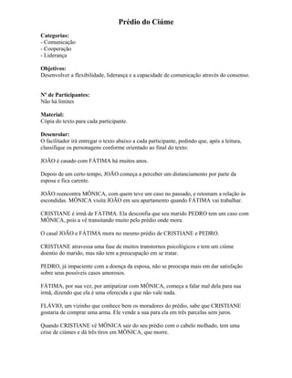 Prédio do Ciúme
Categorias:
- Comunicação
- Cooperação
- Liderança
Objetivos:
Desenvolver a flexibilidade, liderança e a capacidade de comunicação através do consenso.
Nº de Participantes:
Não há limites
Material:
Cópia do texto para cada participante.
Desenrolar:
O facilitador irá entregar o texto abaixo a cada participante, pedindo que, após a leitura,
classifique os personagens conforme orientado ao final do texto:
JOÃO é casado com FÁTIMA há muitos anos.
Depois de um certo tempo, JOÃO começa a perceber um distanciamento por parte da
esposa e fica carente.
JOÃO reencontra MÔNICA, com quem teve um caso no passado, e retomam a relação às
escondidas. MÔNICA visita JOÃO em seu apartamento quando FÁTIMA vai trabalhar.
CRISTIANE é irmã de FÁTIMA. Ela desconfia que seu marido PEDRO tem um caso com
MÔNICA, pois a vê transitando muito pelo prédio onde mora.
O casal JOÃO e FÁTIMA mora no mesmo prédio de CRISTIANE e PEDRO.
CRISTIANE atravessa uma fase de muitos transtornos psicológicos e tem um ciúme
doentio do marido, mas não tem a preocupação em se tratar.
PEDRO, já impaciente com a doença da esposa, não se preocupa mais em dar satisfação
sobre seus possíveis casos amorosos.
FÁTIMA, por sua vez, por antipatizar com MÔNICA, começa a falar mal dela para sua
irmã, dizendo que ela é uma oferecida e que não vale nada.
FLÁVIO, um vizinho que conhece bem os moradores do prédio, sabe que CRISTIANE
gostaria de comprar uma arma. Ele vende a sua para ela em três parcelas sem juros.
Quando CRISTIANE vê MÔNICA sair do seu prédio com o cabelo molhado, tem uma
crise de ciúmes e dá três tiros em MÔNICA, que morre.
 