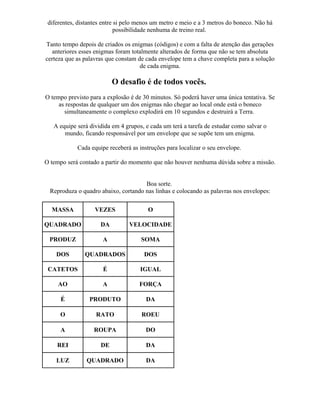 diferentes, distantes entre si pelo menos um metro e meio e a 3 metros do boneco. Não há
possibilidade nenhuma de treino real.
Tanto tempo depois de criados os enigmas (códigos) e com a falta de atenção das gerações
anteriores esses enigmas foram totalmente alterados de forma que não se tem absoluta
certeza que as palavras que constam de cada envelope tem a chave completa para a solução
de cada enigma.
O desafio é de todos vocês.
O tempo previsto para a explosão é de 30 minutos. Só poderá haver uma única tentativa. Se
as respostas de qualquer um dos enigmas não chegar ao local onde está o boneco
simultaneamente o complexo explodirá em 10 segundos e destruirá a Terra.
A equipe será dividida em 4 grupos, e cada um terá a tarefa de estudar como salvar o
mundo, ficando responsável por um envelope que se supõe tem um enigma.
Cada equipe receberá as instruções para localizar o seu envelope.
O tempo será contado a partir do momento que não houver nenhuma dúvida sobre a missão.
Boa sorte.
Reproduza o quadro abaixo, cortando nas linhas e colocando as palavras nos envelopes:
MASSA VEZES O
QUADRADO DA VELOCIDADE
PRODUZ A SOMA
DOS QUADRADOS DOS
CATETOS É IGUAL
AO A FORÇA
É PRODUTO DA
O RATO ROEU
A ROUPA DO
REI DE DA
LUZ QUADRADO DA
 