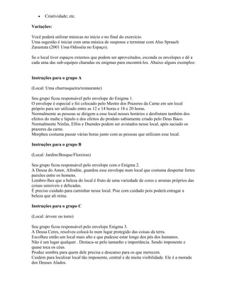 • Criatividade; etc.
Variações:
Você poderá utilizar músicas no início e no final do exercício.
Uma sugestão é iniciar com uma música de suspense e terminar com Also Spraach
Zarastuta (2001 Uma Odisséia no Espaço).
Se o local tiver espaços externos que podem ser aproveitados, esconda os envelopes e dê a
cada uma das sub-equipes charadas ou enigmas para encontrá-los. Abaixo alguns exemplos:
Instruções para o grupo A
(Local: Uma churrasqueira/restaurante)
Seu grupo ficou responsável pelo envelope do Enigma 1.
O envelope é especial e foi colocado pelo Mestre dos Prazeres da Carne em um local
próprio para ser utilizado entre as 12 e 14 horas e 18 e 20 horas.
Normalmente as pessoas se dirigem a esse local nesses horários e desfrutam também dos
efeitos do malte e lúpulo e dos efeitos do produto sabiamente criado pelo Deus Baco.
Normalmente Ninfas, Elfos e Duendes podem ser avistados nesse local, após saciado os
prazeres da carne.
Morpheu costuma passar várias horas junto com as pessoas que utilizam esse local.
Instruções para o grupo B
(Local: Jardim/Bosque/Floreiras)
Seu grupo ficou responsável pelo envelope com o Enigma 2.
A Deusa do Amor, Afrodite, guardou esse envelope num local que costuma despertar fortes
paixões entre os homens.
Lembro-lhes que a beleza do local é fruto de uma variedade de cores e aromas próprios das
coisas sensíveis e delicadas.
É preciso cuidado para caminhar nesse local. Pise com cuidado pois poderá estragar a
beleza que ali reina.
Instruções para o grupo C
(Local: árvore ou torre)
Seu grupo ficou responsável pelo envelope Enigma 3.
A Deusa Ceres, resolveu colocá-lo num lugar protegido das coisas da terra.
Escolheu então um local mais alto e que pudesse estar longe dos pés dos humanos.
Não é um lugar qualquer . Destaca-se pelo tamanho e importância. Sendo imponente e
quase toca os céus.
Produz sombra para quem dele precisa e descanso para os que merecem.
Cuidem para localizar local tão imponente, central e de muita visibilidade. Ele é a morada
dos Deuses Alados.
 
