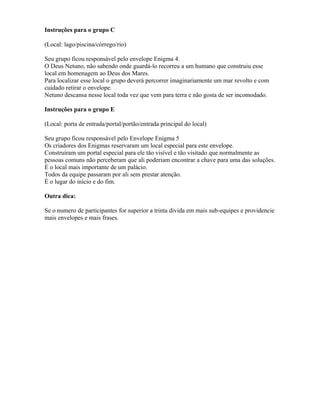 Instruções para o grupo C
(Local: lago/piscina/córrego/rio)
Seu grupo ficou responsável pelo envelope Enigma 4.
O Deus Netuno, não sabendo onde guardá-lo recorreu a um humano que construiu esse
local em homenagem ao Deus dos Mares.
Para localizar esse local o grupo deverá percorrer imaginariamente um mar revolto e com
cuidado retirar o envelope.
Netuno descansa nesse local toda vez que vem para terra e não gosta de ser incomodado.
Instruções para o grupo E
(Local: porta de entrada/portal/portão/entrada principal do local)
Seu grupo ficou responsável pelo Envelope Enigma 5
Os criadores dos Enigmas reservaram um local especial para este envelope.
Construíram um portal especial para ele tão visível e tão visitado que normalmente as
pessoas comuns não perceberam que ali poderiam encontrar a chave para uma das soluções.
É o local mais importante de um palácio.
Todos da equipe passaram por ali sem prestar atenção.
É o lugar do início e do fim.
Outra dica:
Se o numero de participantes for superior a trinta divida em mais sub-equipes e providencie
mais envelopes e mais frases.
 