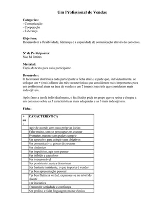 Um Profissional de Vendas
Categorias:
- Comunicação
- Cooperação
- Liderança
Objetivos:
Desenvolver a flexibilidade, liderança e a capacidade de comunicação através do consenso.
Nº de Participantes:
Não há limites
Material:
Cópia do texto para cada participante.
Desenrolar:
O facilitador distribui a cada participante a ficha abaixo e pede que, individualmente, se
coloque um + (mais) diante das três características que consideram mais importantes para
um profissional atuar na área de vendas e um ? (menos) nas três que consideram mais
indesejáveis.
Após fazer a tarefa individualmente, o facilitador pede ao grupo que se reúna e chegue a
um consenso sobre as 3 características mais adequadas e as 3 mais indesejáveis.
Ficha:
+
ou
-
CARACTERÍSTICA
Agir de acordo com suas próprias idéias
Falar muito, sem se preocupar em escutar
Prometer, mesmo sem poder cumprir
Ser agressivo para atingir seus objetivos
Ser comunicativo, gostar de pessoas
Ser dinâmico
Ser impulsivo, agir sem pensar
Ser inibido e cauteloso
Ser irresponsável
Ser persistente, nunca desanimar
Ser bastante insistente, o que importa é vender
Ter boa apresentação pessoal
Ter boa fluência verbal, expressar-se no nível do
cliente
Ter iniciativa
Transmitir seriedade e confiança
Ser prolixo e falar linguagem muito técnica
 
