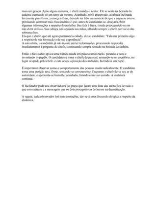 mais um pouco. Após alguns minutos, o chefe manda-o sentar. Ele se senta na beirada da
cadeira, ocupando só um terço da mesma. Acanhado, meio encurvado, a cabeça inclinada
levemente para frente, começa a falar, dizendo ter lido um anúncio de que a empresa estava
precisando contratar mais funcionários e que, antes de candidatar-se, desejava obter
algumas informações a respeito do trabalho. Sua fala é fraca, tímida preocupando-se em
não dizer demais. Sua cabeça está apoiada nas mãos, olhando sempre o chefe por baixo das
sobrancelhas.
Eis que o chefe, que até agora permanecia calado, diz ao candidato: "Fale-me primeiro algo
a respeito de sua formação e de sua experiência".
A esta altura, o candidato já não insiste em ter informações, procurando responder
imediatamente à pergunta do chefe, continuando sempre sentado na beirada da cadeira.
Então o facilitador aplica uma técnica usada em psicodramatização, parando a cena e
invertendo os papéis. O candidato se torna o chefe do pessoal, sentando-se no escritório, no
lugar ocupado pelo chefe, e este ocupa a posição do candidato, fazendo o seu papel.
É importante observar como o comportamento das pessoas muda radicalmente. O candidato
toma uma posição reta, firme, sentando-se corretamente. Enquanto o chefe deixa seu ar de
autoridade, e apresenta-se humilde, acanhado, falando com voz sumida. A dinâmica
continua.
O facilitador pede aos observadores do grupo que façam uma lista das anotações de tudo o
que constataram e a mensagem que os dois protagonistas deixaram na dramatização.
A seguir, cada observador lerá suas anotações, dar-se-á uma discussão dirigida a respeito da
dinâmica.
 
