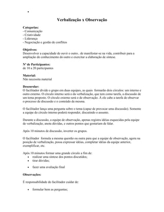 •
Verbalização x Observação
Categorias:
- Comunicação
- Criatividade
- Liderança
- Negociação e gestão de conflitos
Objetivos:
Desenvolver a capacidade de ouvir o outro.. de manifestar-se na vida, contribuir para a
ampliação do conhecimento do outro e exercitar a elaboração de síntese.
Nº de Participantes:
de 10 a 20 participantes
Material:
Não necessita material
Desenrolar:
O facilitador divide o grupo em duas equipes, as quais formarão dois círculos: um interno e
outro externo. O círculo interno será o da verbalização, que tem como tarefa, a discussão de
um tema proposto. O círculo externo será o de observação. À ele cabe a tarefa de observar
o processo de discussão e o conteúdo da mesma.
O facilitador lança uma pergunta sobre o tema (capaz de provocar uma discussão). Somente
a equipe do círculo interno poderá responder, discutindo o assunto.
Durante a discussão, a equipe de observação, apenas registra idéias esquecidas pela equipe
de verbalização, anota dúvidas, e outros pontos que gostariam de falar.
Após 10 minutos de discussão, inverter os grupos.
O facilitador formula a mesma questão ou outra para que a equipe de observação, agora na
posição de verbalização, possa expressar idéias, completar idéias da equipe anterior,
exemplificar, etc.
Após 10 minutos formar uma grande círculo a fim de:
• realizar uma síntese dos pontos discutidos;
• tirar dúvidas;
• fazer uma avaliação final
Observações:
É responsabilidade do facilitador cuidar de:
• formular bem as perguntas;
 