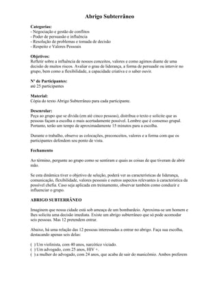 Abrigo Subterrâneo
Categorias:
- Negociação e gestão de conflitos
- Poder de persuasão e influência
- Resolução de problemas e tomada de decisão
- Respeito e Valores Pessoais
Objetivos:
Refletir sobre a influência de nossos conceitos, valores e como agimos diante de uma
decisão de muitos riscos. Avaliar o grau de liderança, a forma de persuadir ou intervir no
grupo, bem como a flexibilidade, a capacidade criativa e o saber ouvir.
Nº de Participantes:
até 25 participantes
Material:
Cópia do texto Abrigo Subterrâneo para cada participante.
Desenrolar:
Peça ao grupo que se divida (em até cinco pessoas), distribua o texto e solicite que as
pessoas façam a escolha o mais acertadamente possível. Lembre que é consenso grupal.
Portanto, terão um tempo de aproximadamente 15 minutos para a escolha.
Durante o trabalho, observe as colocações, preconceitos, valores e a forma com que os
participantes defendem seu ponto de vista.
Fechamento
Ao término, pergunte ao grupo como se sentiram e quais as coisas de que tiveram de abrir
mão.
Se esta dinâmica tiver o objetivo de seleção, poderá ver as características de liderança,
comunicação, flexibilidade, valores pessoais e outros aspectos relevantes à característica da
possível chefia. Caso seja aplicada em treinamento, observar também como conduzir e
influenciar o grupo.
ABRIGO SUBTERRÂNEO
Imaginem que nossa cidade está sob ameaça de um bombardeio. Aproxima-se um homem e
lhes solicita uma decisão imediata. Existe um abrigo subterrâneo que só pode acomodar
seis pessoas. Mas 12 pretendem entrar.
Abaixo, há uma relação das 12 pessoas interessadas a entrar no abrigo. Faça sua escolha,
destacando apenas seis delas:
( ) Um violinista, com 40 anos, narcótico viciado.
( ) Um advogado, com 25 anos, HIV +.
( ) a mulher do advogado, com 24 anos, que acaba de sair do manicômio. Ambos preferem
 