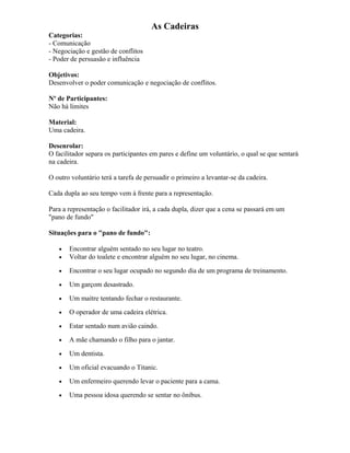 As Cadeiras
Categorias:
- Comunicação
- Negociação e gestão de conflitos
- Poder de persuasão e influência
Objetivos:
Desenvolver o poder comunicação e negociação de conflitos.
Nº de Participantes:
Não há limites
Material:
Uma cadeira.
Desenrolar:
O facilitador separa os participantes em pares e define um voluntário, o qual se que sentará
na cadeira.
O outro voluntário terá a tarefa de persuadir o primeiro a levantar-se da cadeira.
Cada dupla ao seu tempo vem à frente para a representação.
Para a representação o facilitador irá, a cada dupla, dizer que a cena se passará em um
"pano de fundo"
Situações para o "pano de fundo":
• Encontrar alguém sentado no seu lugar no teatro.
• Voltar do toalete e encontrar alguém no seu lugar, no cinema.
• Encontrar o seu lugar ocupado no segundo dia de um programa de treinamento.
• Um garçom desastrado.
• Um maítre tentando fechar o restaurante.
• O operador de uma cadeira elétrica.
• Estar sentado num avião caindo.
• A mãe chamando o filho para o jantar.
• Um dentista.
• Um oficial evacuando o Titanic.
• Um enfermeiro querendo levar o paciente para a cama.
• Uma pessoa idosa querendo se sentar no ônibus.
 