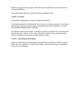 Divide-se o grupo em duas equipes onde cada uma corresponderá a uma concorrente do
ramo automobilístico.
Cada equipe desenvolverá seu projeto conforme a proposta citada.
2ª Parte - O Cartel
O facilitador complementa a situação relatada anteriormente:
Este projeto representa um potencial de lucro imenso e as empresas possuem a informação
que seu maior concorrente está no páreo, o pensamento dos dois presidentes é o mesmo:
NÃO POSSO PERDER ESSE CLIENTE !
As empresas marcam uma reunião. A intenção é conhecer a proposta do concorrente antes
deste passar para o cliente e se for o caso reformulá-lo dentro de uma negociação onde
ambas as empresas se saiam bem sucedidas junto ao cliente.
3ª Parte - Apresentação da Proposta
Eleger um representante de cada empresa para apresentar a proposta ao cliente, a equipe
pode e deve dar sugestões a ele sobre qual a melhor maneira de apresentar, encantando o
cliente com a sua proposta.
 