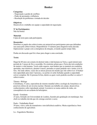 Bunker
Categorias:
- Negociação e gestão de conflitos
- Poder de persuasão e influência
- Resolução de problemas e tomada de decisão
Objetivos:
Desenvolver o trabalho em equipe e capacidade de negociação.
Nº de Participantes:
Não há limites
Material:
Cópia do texto para cada participante.
Desenrolar:
Distribuir os papéis dos sobreviventes em potencial aos participantes para que defendam
sua causa pela sobrevivência. Disponibilizar 15 minutos para chegarem numa decisão.
Impressionar o grupo com a emergência da situação, avisando quanto tempo falta.
Ponha em discussão qual foi a base para chegar a uma conclusão.
Texto:
Daqui há 40 anos um cometa irá destruir toda a vida humana na Terra, a qual entrará num
período de 3 meses de frio e escuridão. Os cientistas acham que a Terra não terá condições
de manter a vida humana. Vocês estão seguros, num bunker que os manterá em condições
apertadas, mas toleráveis, durante 6 meses, passados os quais poderão sair e tentar viver lá
fora. Até onde sabem, vocês são as únicas pessoas do mundo que irão sobreviver. O bunker
tem capacidade para mais 5 pessoas, e as portas só serão fechadas quando a capacidade
estiver completa. Há 16 pessoas lá fora, dentre as quais vocês poderão escolher os outros 5
sobreviventes:
Tâmara - Bióloga
Colombiana, 31 anos, especialista de renome mundial sobre a ecologia da Amazônia e os
possíveis efeitos de um inverno nuclear. Durante seu trabalho em campo, desenvolveu
conhecimentos sobre reprodução animal. Locomove-se numa cadeira de rodas, em
conseqüência de um acidente de helicóptero.
Kende - Estudante
25 anos, formado em Universidade de Londres, fazendo pós-graduação em metalurgia. Seu
chefe no trabalho duvida que ele consiga concluir o curso.
Paulo - Trabalhador Rural
59 anos, viúvo, sofre de reumatismo e tem deficiência auditiva. Muita experiência e bom
conhecimento de agricultura.
Lu - Engenheira Mecânica
 