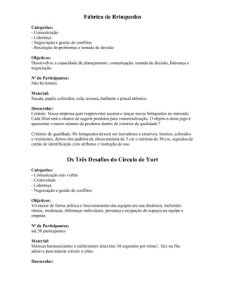 Fábrica de Brinquedos
Categorias:
- Comunicação
- Liderança
- Negociação e gestão de conflitos
- Resolução de problemas e tomada de decisão
Objetivos:
Desenvolver a capacidade de planejamento, comunicação, tomada de decisão, liderança e
negociação.
Nº de Participantes:
Não há limites
Material:
Sucata, papéis coloridos, cola, tesoura, barbante e pincel atômico.
Desenrolar:
Cenário: Nossa empresa quer reaproveitar sucatas e lançar novos brinquedos no mercado.
Cada filial terá a chance de sugerir produtos para comercialização. O objetivo deste jogo é
apresentar o maior número de produtos dentro de critérios de qualidade.?
Critérios de qualidade: Os brinquedos devem ser inovadores e criativos; bonitos, coloridos
e resistentes; dentro dos padrões de altura mínima de 5 cm e máxima de 30 cm, seguidos de
cartão de identificação com atributos e instrução de uso.
Os Três Desafios do Círculo de Yurt
Categorias:
- Comunicação não verbal
- Criatividade
- Liderança
- Negociação e gestão de conflitos
Objetivos:
Vivenciar de forma prática o funcionamento das equipes em sua dinâmica, incluindo:
ritmos, mudanças, diferenças individuais, presença e ocupação de espaços na equipe e
empatia.
Nº de Participantes:
até 30 participantes
Material:
Músicas harmonizantes e euforizantes (máximo 30 segundos por ritmo) . Giz ou fita
adesiva para marcar círculo o chão.
Desenrolar:
 
