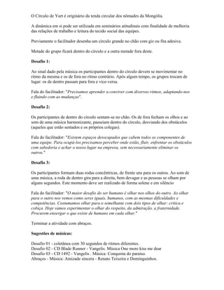 O Círculo de Yurt é originário da tenda circular dos nômades da Mongólia.
A dinâmica em si pode ser utilizada em seminários atitudinais com finalidade de melhoria
das relações de trabalho e leitura do tecido social das equipes.
Previamente o facilitador desenha um círculo grande no chão com giz ou fita adesiva.
Metade do grupo ficará dentro do círculo e a outra metade fora deste.
Desafio 1:
Ao sinal dado pela música os participantes dentro do círculo devem se movimentar no
ritmo da mesma e os de fora no ritmo contrário. Após algum tempo, os grupos trocam de
lugar: os de dentro passam para fora e vice-versa.
Fala do facilitador: "Precisamos aprender a conviver com diversos ritmos, adaptando-nos
e fluindo com as mudanças".
Desafio 2:
Os participantes de dentro do círculo sentam-se no chão. Os de fora fecham os olhos e ao
som de uma música harmonizante, passeiam dentro do círculo, desviando dos obstáculos
(aqueles que estão sentados e os próprios colegas).
Fala do facilitador: "Existem espaços desocupados que cabem todos os componentes de
uma equipe. Para ocupá-los precisamos perceber onde estão, fluir, enfrentar os obstáculos
com sabedoria e achar o nosso lugar na empresa, sem necessariamente eliminar os
outros."
Desafio 3:
Os participantes formam duas rodas concêntricas, de frente uns para os outros. Ao som de
uma música, a roda de dentro gira para a direita, bem devagar e as pessoas se olham por
alguns segundos. Este momento deve ser realizado de forma solene e em silêncio
Fala do facilitador: "O maior desafio do ser humano é olhar nos olhos do outro. Ao olhar
para o outro nos vemos como seres iguais, humanos, com as mesmas dificuldades e
competências. Costumamos olhar para o semelhante com dois tipos de olhar: crítica e
cobiça. Hoje vamos experimentar o olhar do respeito, da admiração, a fraternidade.
Procurem enxergar o que existe de humano em cada olhar."
Terminar a atividade com abraços.
Sugestões de músicas:
Desafio 01 - coletânea com 30 segundos de ritmos diferentes.
Desafio 02 - CD Blade Runner - Vangelis. Música One more kiss me dear
Desafio 03 - CD 1492 - Vangelis . Música: Conquista do paraíso.
Abraços - Música: Amizade sincera - Renato Teixeira e Dominguinhos.
 