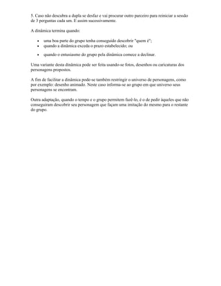 5. Caso não descubra a dupla se desfaz e vai procurar outro parceiro para reiniciar a sessão
de 3 perguntas cada um. E assim sucessivamente.
A dinâmica termina quando:
• uma boa parte do grupo tenha conseguido descobrir "quem é";
• quando a dinâmica exceda o prazo estabelecido; ou
• quando o entusiasmo do grupo pela dinâmica comece a declinar.
Uma variante desta dinâmica pode ser feita usando-se fotos, desenhos ou caricaturas dos
personagens propostos.
A fim de facilitar a dinâmica pode-se também restringir o universo de personagens, como
por exemplo: desenho animado. Neste caso informa-se ao grupo em que universo seus
personagens se encontram.
Outra adaptação, quando o tempo e o grupo permitem fazê-lo, é o de pedir àqueles que não
conseguiram descobrir seu personagem que façam uma imitação do mesmo para o restante
do grupo.
 