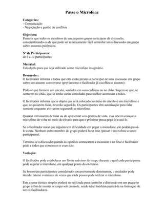 Passe o Microfone
Categorias:
- Comunicação
- Negociação e gestão de conflitos
Objetivos:
Permitir que todos os membros de um pequeno grupo participem da discussão,
conscientizando-os de que pode ser relativamente fácil controlar um a discussão em grupo
sobre assuntos polêmicos.
Nº de Participantes:
de 6 a 12 participantes
Material:
Um objeto para que seja utilizado como microfone imaginário.
Desenrolar:
O facilitador informa a todos que eles estão prestes a participar de uma discussão em grupo
sobre um assunto controverso (previamente o facilitador já escolheu o assunto).
Pede-se que formem um círculo, sentados em suas cadeiras ou no chão. Sugere-se que, se
sentarem no chão, que se tenha várias almofadas para melhor acomodar a todos.
O facilitador informa que o objeto que será colocado no meio do círculo é um microfone e
que, se quiserem falar, deverão segurá-lo. Os participantes têm autorização para falar
somente enquanto estiverem segurando o microfone.
Quando terminarem de falar ou de apresentar seus pontos de vista, elas devem colocar o
microfone de volta no meio do círculo para que o próximo possa pegá-lo e usá-lo.
Se o facilitador notar que alguém tem dificuldade em pegar o microfone, ele poderá passá-
lo a este. Nenhum outro membro do grupo poderá fazer isso (passar o microfone a outro
participante).
Termina-se a discussão quando as opiniões começarem a escassear e ao final o facilitador
pede a todos que comentem o exercício.
Variação:
O facilitador pode estabelecer um limite máximo de tempo durante o qual cada participante
pode segurar o microfone, em qualquer ponto do exercício.
Se houverem participantes considerados excessivamente dominantes, o mediador pode
decidir limitar o número de vezes que cada pessoa pode utilizar o microfone.
Esta é uma técnica simples poderá ser utilizada para controlar a discussão em um pequeno
grupo a fim de manter o tempo sob controle, sendo ideal também praticá-la na formação de
novos facilitadores.
 