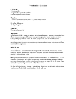 Vendendo o Cansaço
Categorias:
- Comunicação
- Negociação e gestão de conflitos
- Poder de persuasão e influência
Objetivos:
Avaliar a argumentação de vendas e o poder de negociação.
Nº de Participantes:
até 25 participantes
Material:
Não necessita material
Desenrolar:
O facilitador divide o grupo em equipes de aproximadamente 5 pessoas, concedendo-lhes
alguns minutos para que elaborarem uma apresentação para vender um dos produtos:
Cansaço, Preguiça, Medo, Fome, etc. Cada equipe ficará com um produto apenas.
A equipe têm que convencer a comprar o que realmente é o produto, logo, terão que focar
nos benefícios do produto.
Observações
Nesta dinâmica, o facilitador irá analisar o poder de persuasão do participante, mesmo
sendo um produto praticamente impossível de vender, mas para um bom comunicador é
possível vender qualquer coisa.
Outro ponto a analisar é se as equipes falam mais sobre preço do que benefícios e, se isso
acontecer, o facilitador pode destacar como uma falha em relação ao objetivo colocado,
pois na verdade qualquer produto poderia, teoricamente, ser adquirido até de graça. O que
se deve focar, em qualquer caso, são os benefícios em si.
No final o facilitador deve lembrar a todos de que eles devem ser, acima de tudo, pessoas
criativas e ter flexibilidade mental no dia-a-dia de cada um.
 