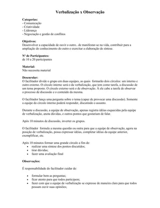 Verbalização x Observação
Categorias:
- Comunicação
- Criatividade
- Liderança
- Negociação e gestão de conflitos
Objetivos:
Desenvolver a capacidade de ouvir o outro.. de manifestar-se na vida, contribuir para a
ampliação do conhecimento do outro e exercitar a elaboração de síntese.
Nº de Participantes:
de 10 a 20 participantes
Material:
Não necessita material
Desenrolar:
O facilitador divide o grupo em duas equipes, as quais formarão dois círculos: um interno e
outro externo. O círculo interno será o da verbalização, que tem como tarefa, a discussão de
um tema proposto. O círculo externo será o de observação. À ele cabe a tarefa de observar
o processo de discussão e o conteúdo da mesma.
O facilitador lança uma pergunta sobre o tema (capaz de provocar uma discussão). Somente
a equipe do círculo interno poderá responder, discutindo o assunto.
Durante a discussão, a equipe de observação, apenas registra idéias esquecidas pela equipe
de verbalização, anota dúvidas, e outros pontos que gostariam de falar.
Após 10 minutos de discussão, inverter os grupos.
O facilitador formula a mesma questão ou outra para que a equipe de observação, agora na
posição de verbalização, possa expressar idéias, completar idéias da equipe anterior,
exemplificar, etc.
Após 10 minutos formar uma grande círculo a fim de:
• realizar uma síntese dos pontos discutidos;
• tirar dúvidas;
• fazer uma avaliação final
Observações:
É responsabilidade do facilitador cuidar de:
• formular bem as perguntas;
• ficar atento para que todos participem;
• fazer com que a equipe de verbalização se expresse de maneira clara para que todos
possam ouvir suas opiniões;
 