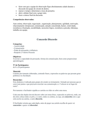 • fazer com que a equipe de observação fique absolutamente calado durante a
discussão da equipe do círculo de dentro;
• marcar o tempo e determinar a troca de posições;
• abrir o debate final com o grupo todo;
• fazer a síntese final da discussão.
Competências observadas:
Auto estima, observação, negociação , organização, planejamento, agilidade, motivação,
relacionamento interpessoal, comunicação, atenção concentrada, humor, criatividade,
resistência a frustração, sociabilidade, raciocínio lógico, resistência a pressão, liderança,
trabalho em equipe.
Concordo Discordo
Categorias:
- Assertividade
- Comunicação
- Poder de persuasão e influência
- Respeito e Valores Pessoais
Objetivos:
Exercitar a capacidade de persuasão, formas de comunicação, bem como proporcionar
aprendizagem.
Nº de Participantes:
de 8 a 20 participantes
Material:
Cartelas previamente elaboradas, contendo frases, expressões ou palavras que possam gerar
polêmica ou elucidação.
Desenrolar:
Esta dinâmica é indicada para grupos de estudo ou treinamento formado por pessoas que já
convivam juntas e que precisem exercitar sua comunicação e o "colocar-se no lugar do
outro".
Previamente o facilitador espalha as cartelas no chão ou sobre uma mesa.
Cada uma das duplas deverá discutir sobre um tema (frase, expressão ou palavra), onde, um
dos dois coloca todos os prós, e o outro, todos os contras, ou seja, um concorda com o que
está escrito na cartela, o outro discorda.
O facilitador orienta que cada dupla, antes de pegar sua cartela escolha de quem vai
concordar e quem vai discordar.
 