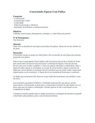 Construindo Figuras Com Palitos
Categorias:
- Comunicação
- Comunicação verbal
- Criatividade
- Poder de persuasão e influência
- Resolução de problemas e tomada de decisão
Objetivos:
Trabalhar comunicação, planejamento, estratégia e o saber lidar com pressão.
Nº de Participantes:
Não há limites
Material:
Slide, foto ou desenho de uma figura construída com palitos. Palitos de sorvete, fósforo ou
de dente.
Desenrolar:
O facilitador mostra ao grupo um slide (chart), foto ou desenho de uma figura previamente
preparada com palitos.
Pede-se que os participantes forme duplas onde uma pessoa deverá ficar sentada de frente
para outra (entre elas haverá uma mesa para a construção da figura). Uma das pessoas
deverá estar com os olhos vendados e a outra irá, apenas utilizando a verbalização, olhar a
figura do slide e passar as orientações ao seu par de como montar a figura (o parceiro da
dupla que estiver falando as instruções deverá considerar que ele estará vendo a figura pelo
ângulo oposto ao do construtor). A figura deverá ser montada de frente para o construtor.
As duplas que terminarem irão observar os que ainda não terminaram sem interferir e nem
dar dicas.
Caso percebam que podem colaborar, o facilitador pode permitir que apenas um dos
observadores vá fornecendo as dicas para o comunicador (instrutor de cada dupla), em voz
baixa, para que ele analise a informação e decida repassar ou não a informação ao seu
companheiro de dupla.
A dinâmica termina quando todas as duplas terminarem a montagem do desenho ou quando
o facilitador achar propício, para o caso de demorar demais.
 