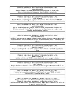 NÃO DEIXE QUE NINGUÉM LEIA AS ORIENTAÇÕES ESCRITAS NO SEU PAPEL.
Papel: DOMINADOR
Posição: Defenda a cor VERMELHA mostrando a inviabilidade das outras cores.
Domine, imponha suas idéias para que só o VERMELHO seja escolhido.
NÃO DEIXE QUE NINGUÉM LEIA AS ORIENTAÇÕES ESCRITAS NO SEU PAPEL.
Papel: MEDIADOR
Posição: Procure amenizar o grupo sugerindo uma cor nova, como por exemplo o AMARELO.
NÃO DEIXE QUE NINGUÉM LEIA AS ORIENTAÇÕES ESCRITAS NO SEU PAPEL.
Papel: DIFICULTADOR
Posição: Não aceite a escolha do grupo, impeça qualquer possibilidade de consenso. Faça
brincadeiras e conte piadas. Proponha sempre uma cor diferente das que estejam sendo
propostas pelos integrantes do grupo.
NÃO DEIXE QUE NINGUÉM LEIA AS ORIENTAÇÕES ESCRITAS NO SEU PAPEL.
Papel: COORDENADOR
Posição: Procure o consenso, se possível a unanimidade. Ouça os elementos do grupo, procurando
satisfazer a todos, procure coordenar os esforços dos membros a fim de que o grupo atinja seu
objetivo.
NÃO DEIXE QUE NINGUÉM LEIA AS ORIENTAÇÕES ESCRITAS NO SEU PAPEL.
Papel: PERTURBADOR
Posição: Sua única posição é ser contra qualquer coisa. Tumultuar a reunião do grupo é o seu
lema.
NÃO DEIXE QUE NINGUÉM LEIA AS ORIENTAÇÕES ESCRITAS NO SEU PAPEL.
Papel: DOMINADOR
Posição: Defenda a cor VIOLETA sendo radicalmente contra qualquer outra cor.
NÃO DEIXE QUE NINGUÉM LEIA AS ORIENTAÇÕES ESCRITAS NO SEU PAPEL.
Papel: INDECISO
Posição: Você muda de opinião a cada apresentação. Não consegue se decidir por nenhuma cor.
NÃO DEIXE QUE NINGUÉM LEIA AS ORIENTAÇÕES ESCRITAS NO SEU PAPEL.
Posição: Sua posição é ser contra a cor VIOLETA e a favor da cor VERDE. Até aceita
outra cor se for convencido de que é melhor.
NÃO DEIXE QUE NINGUÉM LEIA AS ORIENTAÇÕES ESCRITAS NO SEU PAPEL.
Posição: Sua posição é livre. Você pode escolher qualquer cor de sua preferência.
NÃO DEIXE QUE NINGUÉM LEIA AS ORIENTAÇÕES ESCRITAS NO SEU PAPEL.
Posição: Procure saber o motivo de cada participante e, depois, faça a sua escolha por uma outra
cor que não esteja relacionada.
 