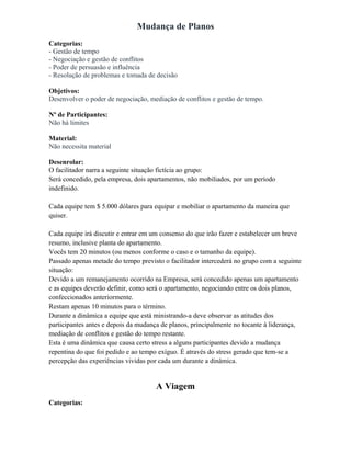 Mudança de Planos
Categorias:
- Gestão de tempo
- Negociação e gestão de conflitos
- Poder de persuasão e influência
- Resolução de problemas e tomada de decisão
Objetivos:
Desenvolver o poder de negociação, mediação de conflitos e gestão de tempo.
Nº de Participantes:
Não há limites
Material:
Não necessita material
Desenrolar:
O facilitador narra a seguinte situação fictícia ao grupo:
Será concedido, pela empresa, dois apartamentos, não mobiliados, por um período
indefinido.
Cada equipe tem $ 5.000 dólares para equipar e mobiliar o apartamento da maneira que
quiser.
Cada equipe irá discutir e entrar em um consenso do que irão fazer e estabelecer um breve
resumo, inclusive planta do apartamento.
Vocês tem 20 minutos (ou menos conforme o caso e o tamanho da equipe).
Passado apenas metade do tempo previsto o facilitador intercederá no grupo com a seguinte
situação:
Devido a um remanejamento ocorrido na Empresa, será concedido apenas um apartamento
e as equipes deverão definir, como será o apartamento, negociando entre os dois planos,
confeccionados anteriormente.
Restam apenas 10 minutos para o término.
Durante a dinâmica a equipe que está ministrando-a deve observar as atitudes dos
participantes antes e depois da mudança de planos, principalmente no tocante à liderança,
mediação de conflitos e gestão do tempo restante.
Esta é uma dinâmica que causa certo stress a alguns participantes devido a mudança
repentina do que foi pedido e ao tempo exíguo. É através do stress gerado que tem-se a
percepção das experiências vividas por cada um durante a dinâmica.
A Viagem
Categorias:
 